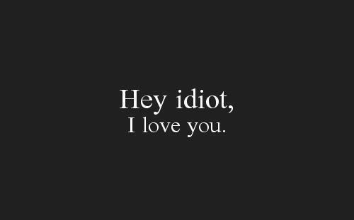 hey idiot, I love you